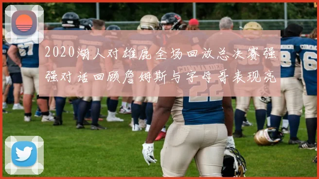 2020湖人对雄鹿全场回放总决赛强强对话回顾詹姆斯与字母哥表现亮点