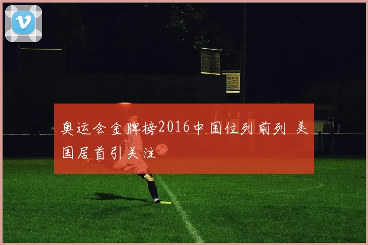 奥运会金牌榜2016中国位列前列 美国居首引关注