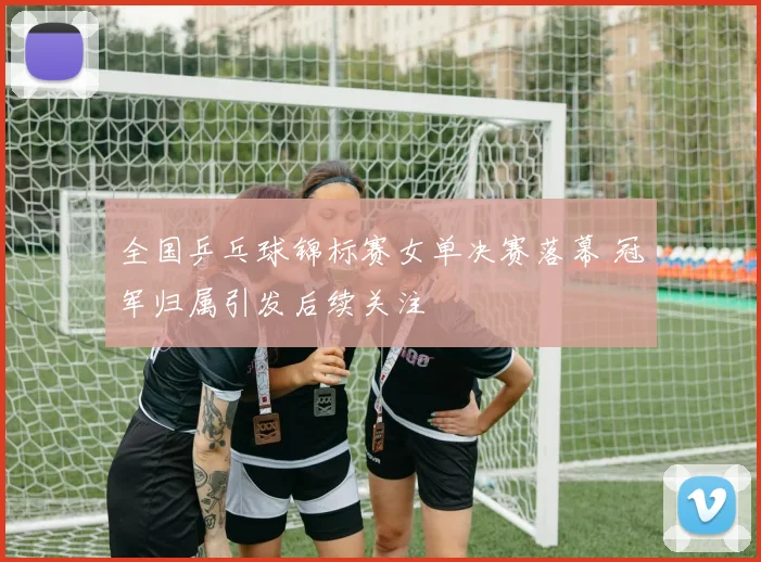 全国乒乓球锦标赛女单决赛落幕 冠军归属引发后续关注
