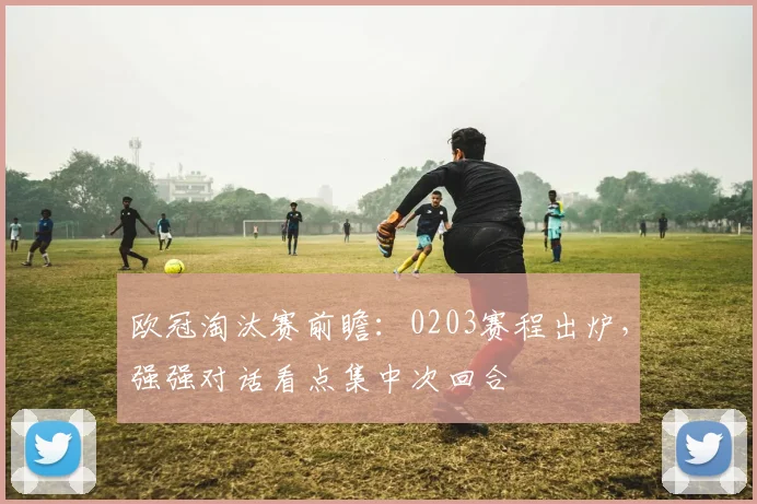 欧冠淘汰赛前瞻：0203赛程出炉，强强对话看点集中次回合