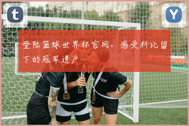 登陆篮球世界杯官网,感受科比留下的冠军遗产