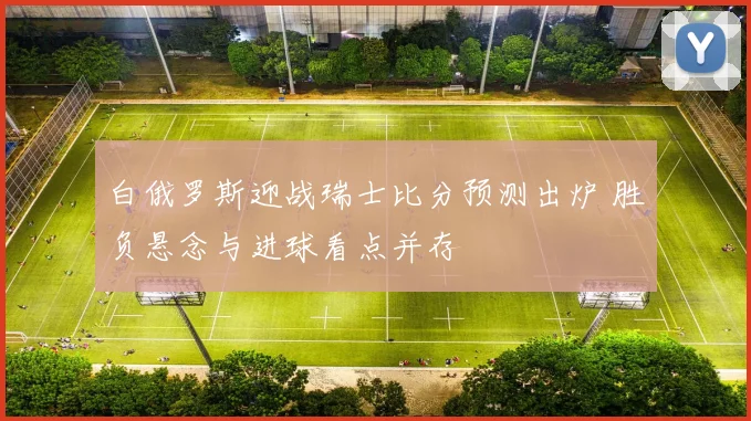 白俄罗斯迎战瑞士比分预测出炉 胜负悬念与进球看点并存