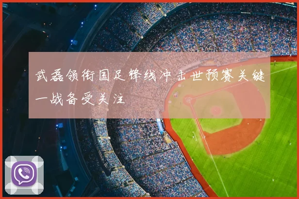 武磊领衔国足锋线冲击世预赛关键一战备受关注
