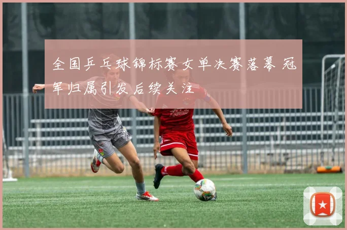 全国乒乓球锦标赛女单决赛落幕 冠军归属引发后续关注