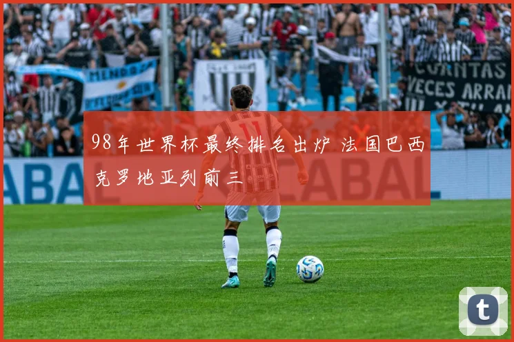 98年世界杯最终排名出炉 法国巴西克罗地亚列前三