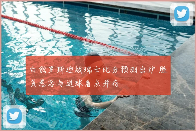 白俄罗斯迎战瑞士比分预测出炉 胜负悬念与进球看点并存