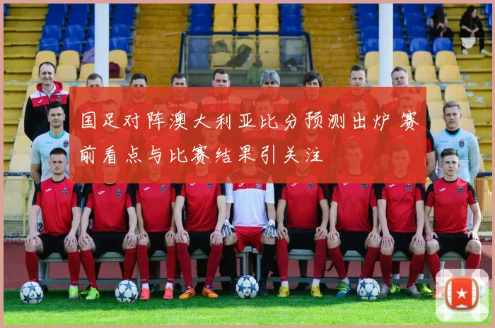 国足对阵澳大利亚比分预测出炉 赛前看点与比赛结果引关注