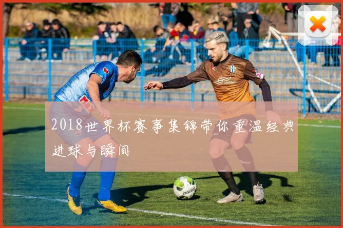 2018世界杯赛事集锦带你重温经典进球与瞬间