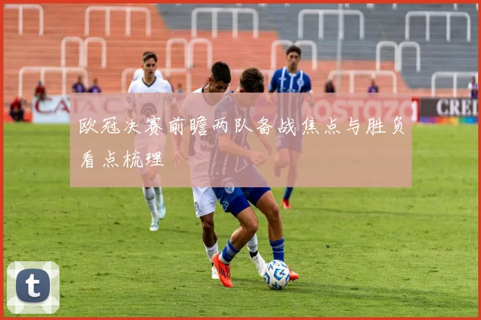 欧冠决赛前瞻两队备战焦点与胜负看点梳理