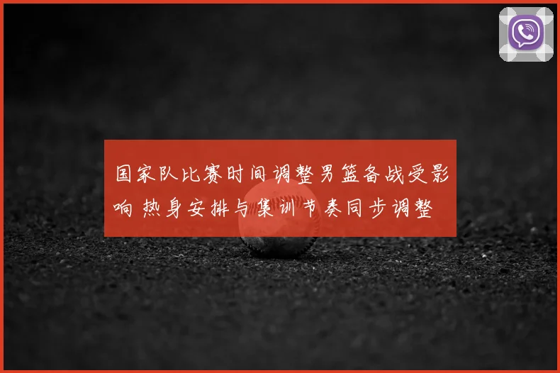 国家队比赛时间调整男篮备战受影响 热身安排与集训节奏同步调整