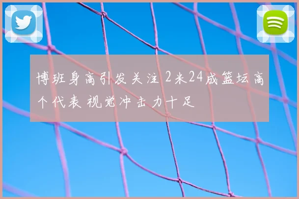 博班身高引发关注 2米24成篮坛高个代表 视觉冲击力十足