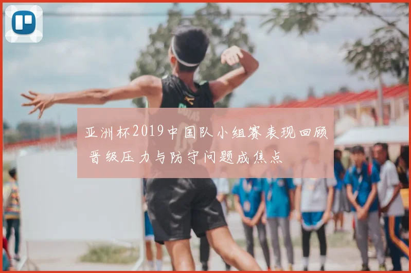 亚洲杯2019中国队小组赛表现回顾 晋级压力与防守问题成焦点