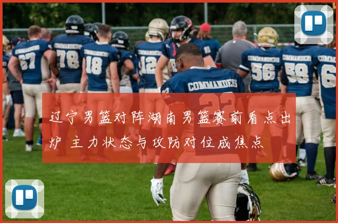 辽宁男篮对阵湖南男篮赛前看点出炉 主力状态与攻防对位成焦点