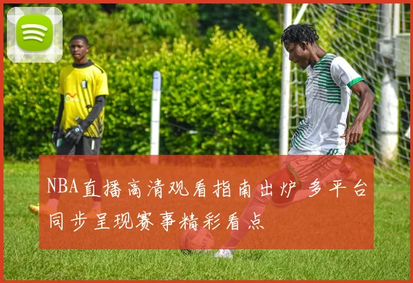 NBA直播高清观看指南出炉 多平台同步呈现赛事精彩看点