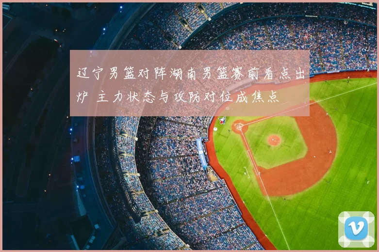 辽宁男篮对阵湖南男篮赛前看点出炉 主力状态与攻防对位成焦点