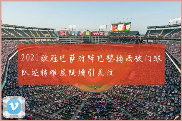 2021欧冠巴萨对阵巴黎梅西破门球队逆转难度陡增引关注