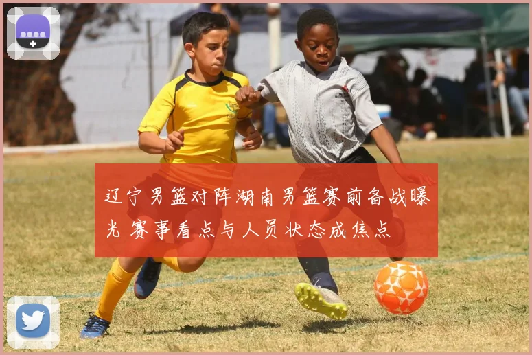 辽宁男篮对阵湖南男篮赛前备战曝光 赛事看点与人员状态成焦点