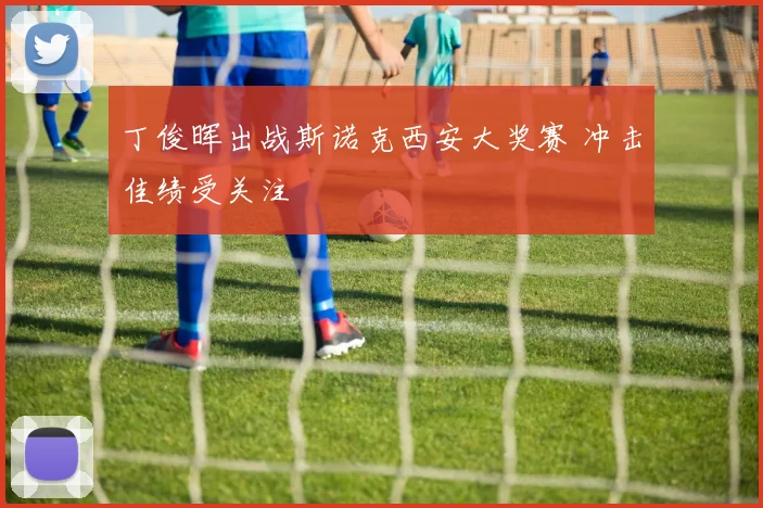 丁俊晖出战斯诺克西安大奖赛 冲击佳绩受关注