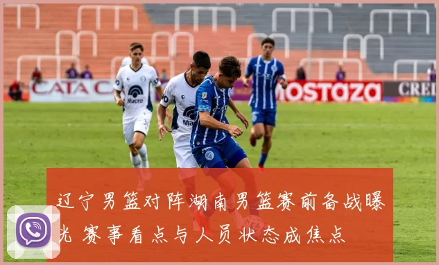 辽宁男篮对阵湖南男篮赛前备战曝光 赛事看点与人员状态成焦点