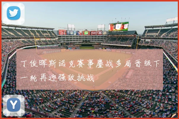 丁俊晖斯诺克赛事鏖战多局晋级下一轮再迎强敌挑战