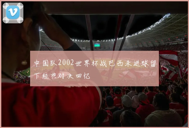 中国队2002世界杯战巴西未进球留下经典对决回忆