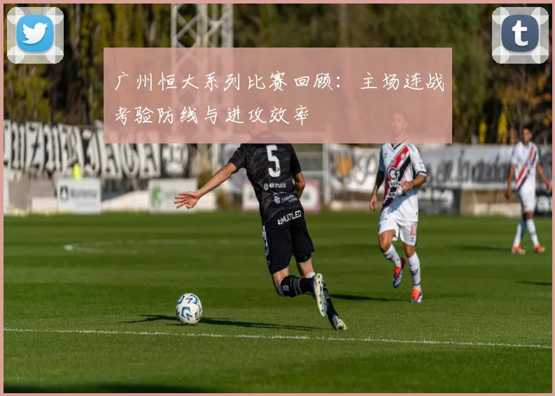 广州恒大系列比赛回顾：主场连战考验防线与进攻效率