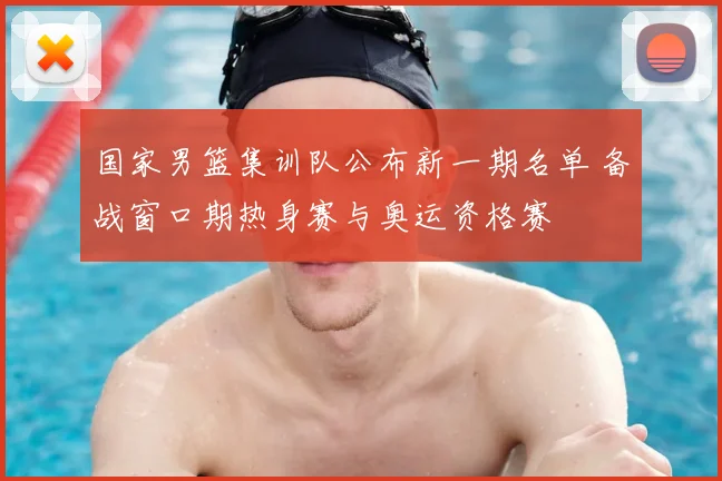 国家男篮集训队公布新一期名单 备战窗口期热身赛与奥运资格赛
