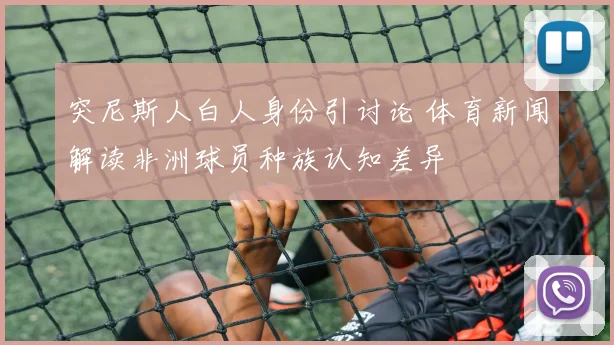 突尼斯人白人身份引讨论 体育新闻解读非洲球员种族认知差异