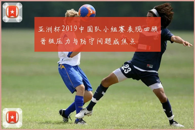 亚洲杯2019中国队小组赛表现回顾 晋级压力与防守问题成焦点