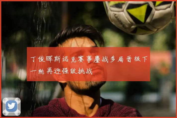 丁俊晖斯诺克赛事鏖战多局晋级下一轮再迎强敌挑战