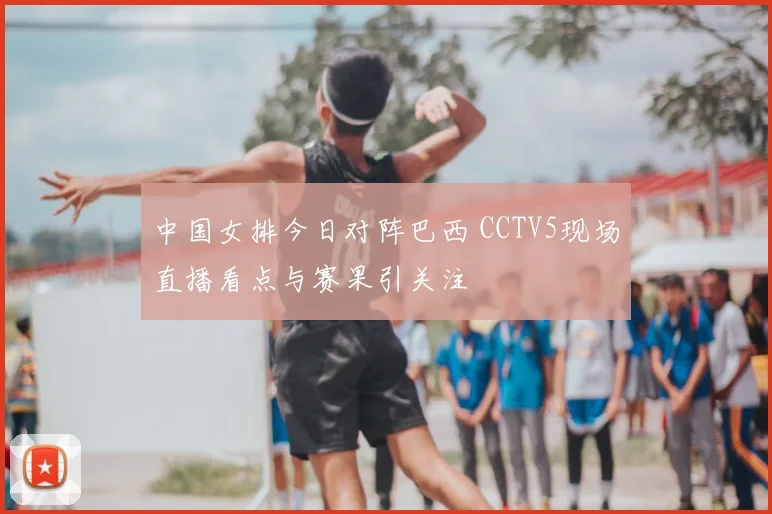 中国女排今日对阵巴西 CCTV5现场直播看点与赛果引关注