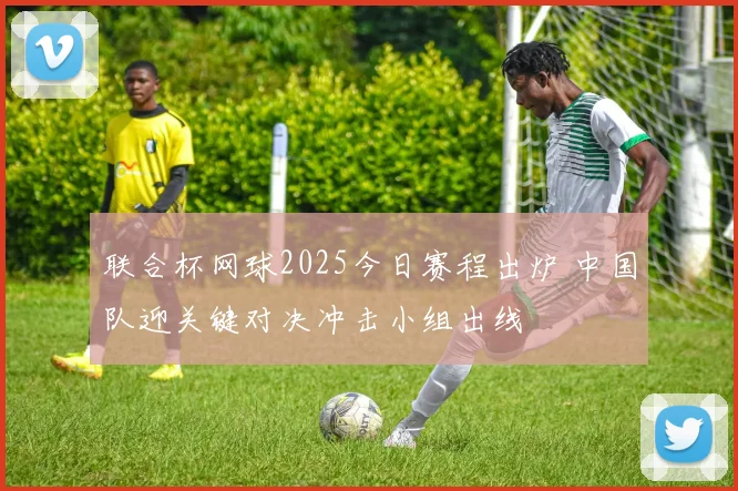 联合杯网球2025今日赛程出炉 中国队迎关键对决冲击小组出线