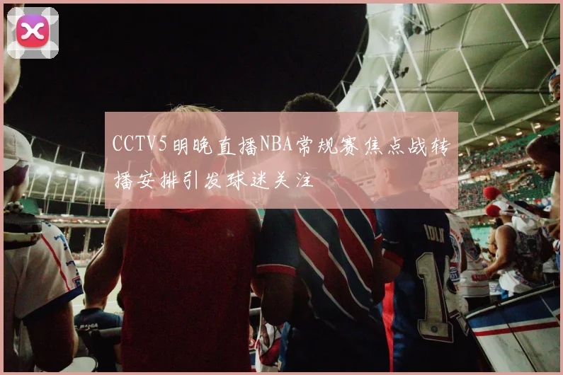 CCTV5明晚直播NBA常规赛焦点战转播安排引发球迷关注