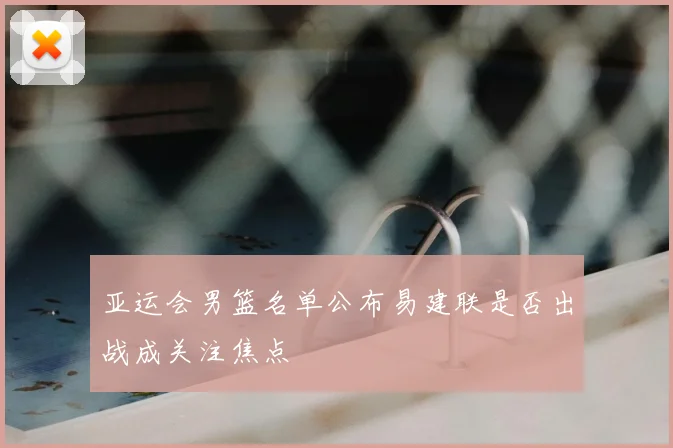 亚运会男篮名单公布易建联是否出战成关注焦点