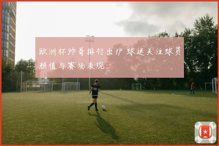 欧洲杯帅哥排行出炉 球迷关注球员颜值与赛场表现