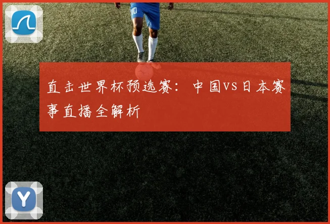 直击世界杯预选赛:中国vs日本赛事直播全解析