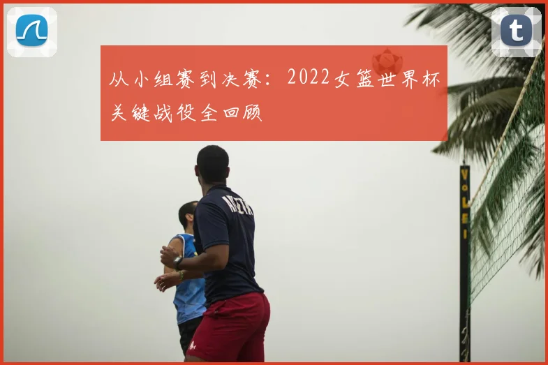 从小组赛到决赛：2022女篮世界杯关键战役全回顾