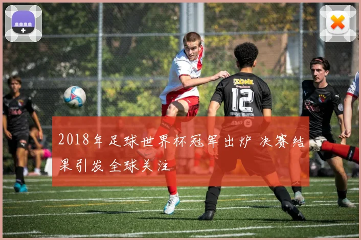 2018年足球世界杯冠军出炉 决赛结果引发全球关注