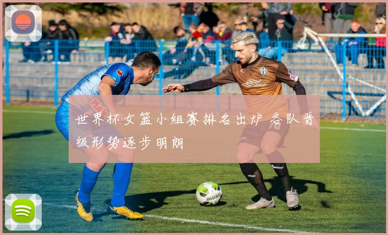 世界杯女篮小组赛排名出炉 各队晋级形势逐步明朗