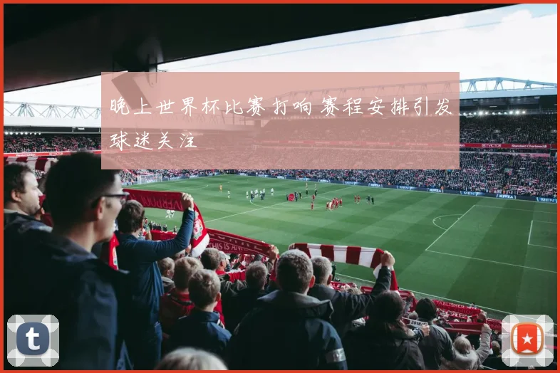 晚上世界杯比赛打响 赛程安排引发球迷关注