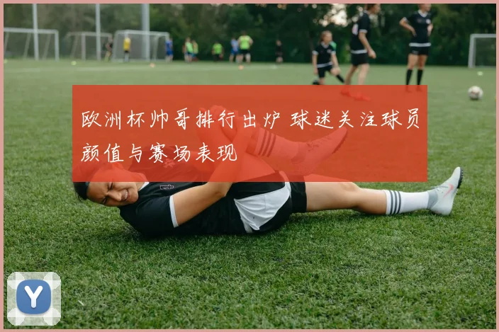 欧洲杯帅哥排行出炉 球迷关注球员颜值与赛场表现
