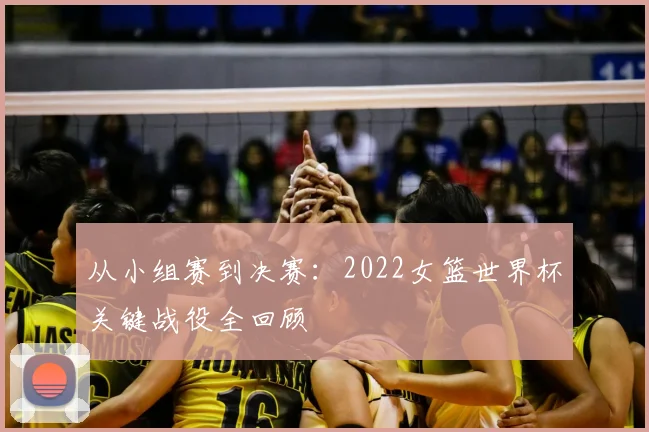 从小组赛到决赛：2022女篮世界杯关键战役全回顾